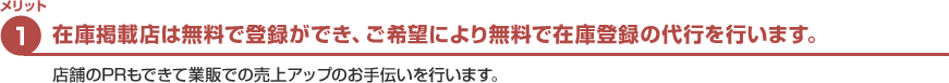 メリット1　在庫掲載店は無料で登録ができ、さらに業販ネットが無料で在庫登録代行まで行います。　店舗のPRもできて全国の自動車販売業者がお客様になります。
