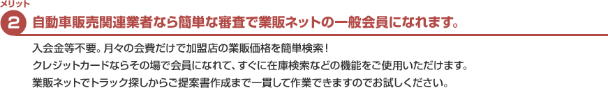 メリット2　自動車販売関連業者なら簡単な審査で業販ネットの一般会員になれます。　加盟金や入会金なしで月々の会費だけで、クレジットカードならその場で会員になれて、全国の掲載店の在庫を検索でき業販価格がわかります。お気に入り登録をするとお客様向けの提案書が簡単に出来上がります。